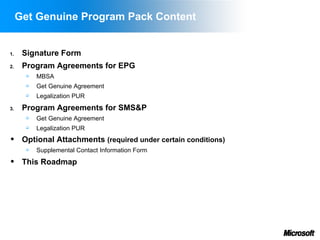 Get Genuine Program Pack Content


1.    Signature Form
2.    Program Agreements for EPG
          MBSA
          Get Genuine Agreement
          Legalization PUR
3.    Program Agreements for SMS&P
          Get Genuine Agreement
          Legalization PUR
     Optional Attachments (required under certain conditions)
          Supplemental Contact Information Form
     This Roadmap
 