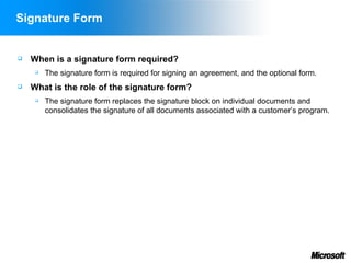 Signature Form


   When is a signature form required?
        The signature form is required for signing an agreement, and the optional form.
   What is the role of the signature form?
        The signature form replaces the signature block on individual documents and
         consolidates the signature of all documents associated with a customer’s program.
 