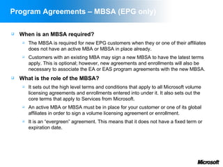 Program Agreements – MBSA (EPG only)

   When is an MBSA required?
        The MBSA is required for new EPG customers when they or one of their affiliates
         does not have an active MBA or MBSA in place already.
        Customers with an existing MBA may sign a new MBSA to have the latest terms
         apply. This is optional; however, new agreements and enrollments will also be
         necessary to associate the EA or EAS program agreements with the new MBSA.
   What is the role of the MBSA?
        It sets out the high level terms and conditions that apply to all Microsoft volume
         licensing agreements and enrollments entered into under it. It also sets out the
         core terms that apply to Services from Microsoft.
        An active MBA or MBSA must be in place for your customer or one of its global
         affiliates in order to sign a volume licensing agreement or enrollment.
        It is an “evergreen” agreement. This means that it does not have a fixed term or
         expiration date.
 
