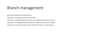 Branch management
$ git branch # Shows all the active branches
$ git branch -v # Shows last commit on each branch
$ git branch --merged # Shows which branches are merged with the branch you are on
$ git branch --no-merged # Shows all branches that contain work you haven’t merged
$ git branch -d testing # To delete a branch. Will fail if the branch is not yet merged
 