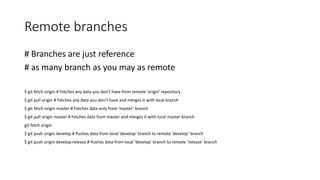 Remote branches
# Branches are just reference
# as many branch as you may as remote
$ git fetch origin # Fetches any data you don’t have from remote ‘origin’ repository
$ git pull origin # Fetches any data you don’t have and merges it with local branch
$ git fetch origin master # Fetches data only from ‘master’ branch
$ git pull origin master # Fetches data from master and merges it with local master branch
git fetch origin
$ git push origin develop # Pushes data from local ‘develop’ branch to remote ‘develop’ branch
$ git push origin develop:release # Pushes data from local ‘develop’ branch to remote ‘release’ branch
 