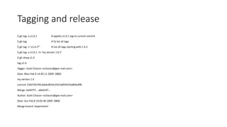 Tagging and release
$ git tag -a v1.0.1 # applies v1.0.1 tag to current commit
$ git tag # To list all tags
$ git tag -1 ‘v1.4.2*‘ # List all tags starting with 1.4.2
$ git tag -a v1.0.1 -m ‘my version 1.0.1’
$ git show v1.4
tag v1.4
Tagger: Scott Chacon <schacon@gee-mail.com>
Date: Mon Feb 9 14:45:11 2009 -0800
my version 1.4
commit 15027957951b64cf874c3557a0f3547bd83b3ff6
Merge: 4a447f7... a6b4c97...
Author: Scott Chacon <schacon@gee-mail.com>
Date: Sun Feb 8 19:02:46 2009 -0800
Merge branch 'experiment'
 
