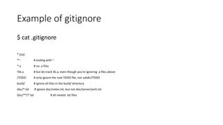 Example of gitignore
$ cat .gitignore
*.[oa]
*~ # ending with ~
*.a # no .a files
!lib.a # but do track lib.a, even though you're ignoring .a files above
/TODO # only ignore the root TODO file, not subdir/TODO
build/ # ignore all files in the build/ directory
doc/*.txt # ignore doc/notes.txt, but not doc/server/arch.txt
Doc/**/*.txt # all nested .txt files
 