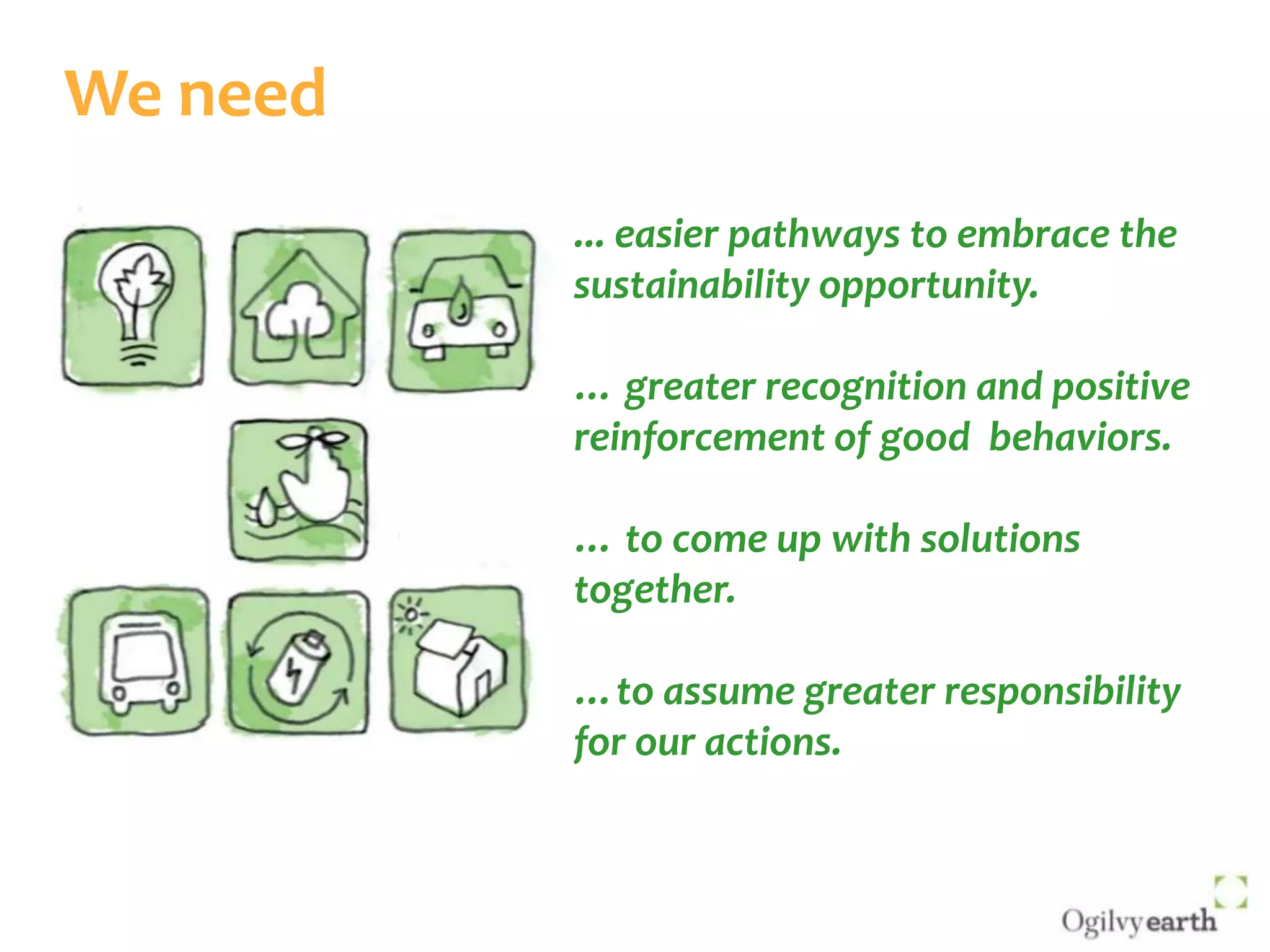 We need... easier pathways to embrace the sustainability opportunity. … greater recognition and positive reinforcement of good  behaviors. … to come up with solutions together. …to assume greater responsibility for our actions. 