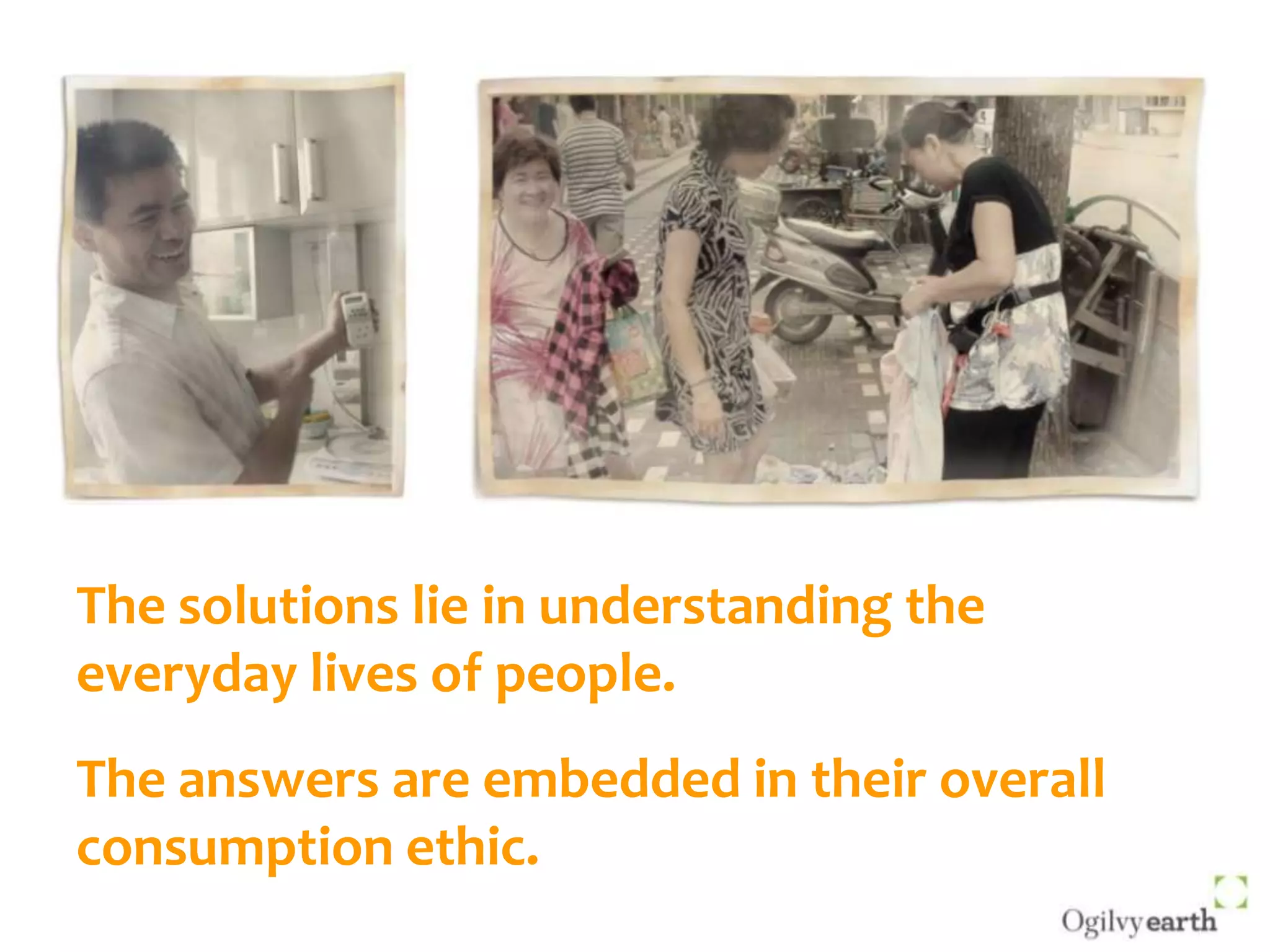 The solutions lie in understanding the everyday lives of people.The answers are embedded in their overall consumption ethic.