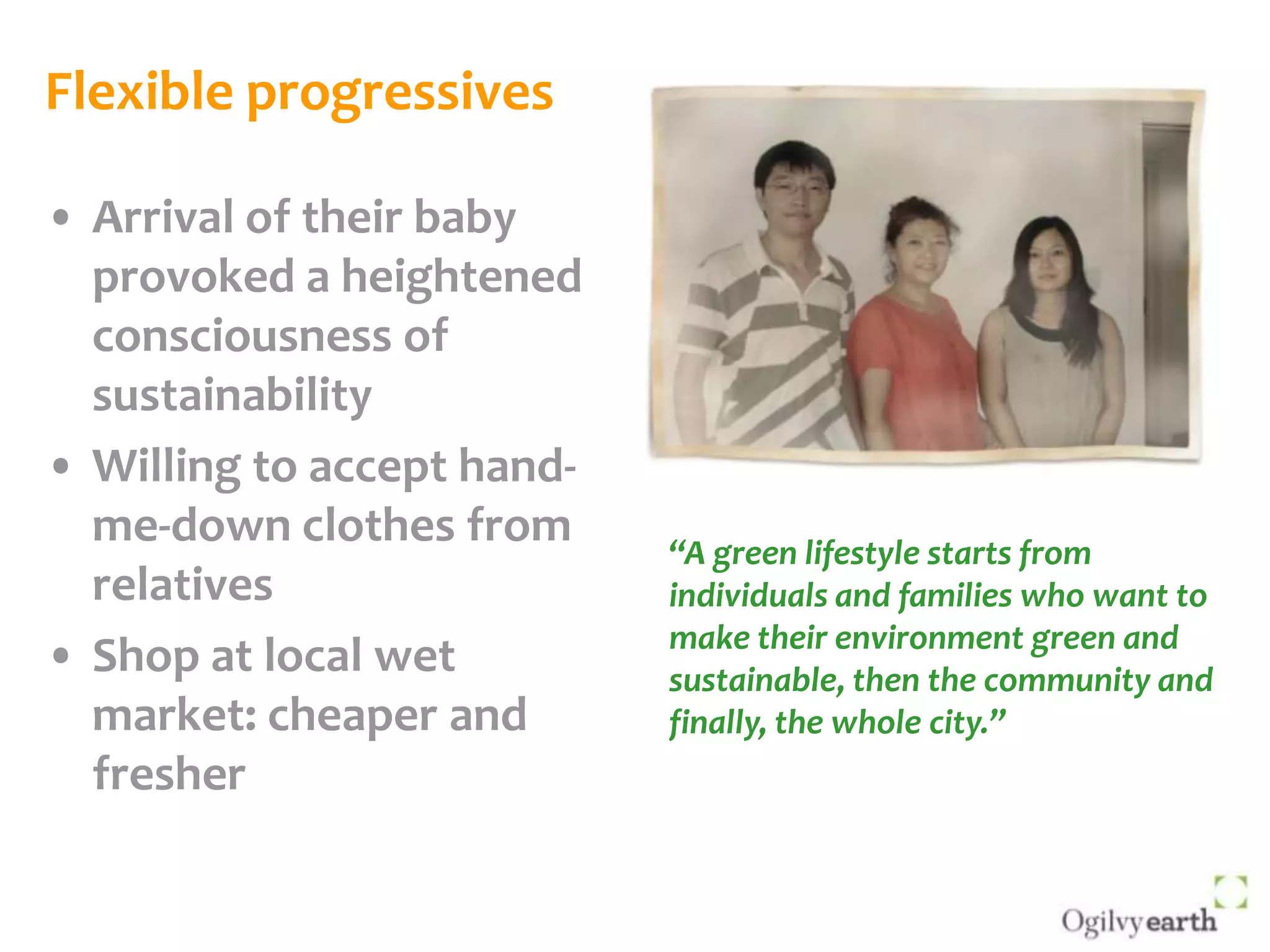 Flexible progressivesArrival of their baby provoked a heightened consciousness of sustainabilityWilling to accept hand-me-down clothes from relativesShop at local wet market: cheaper and fresher“A green lifestyle starts from individuals and families who want to make their environment green and sustainable, then the community and finally, the whole city.”