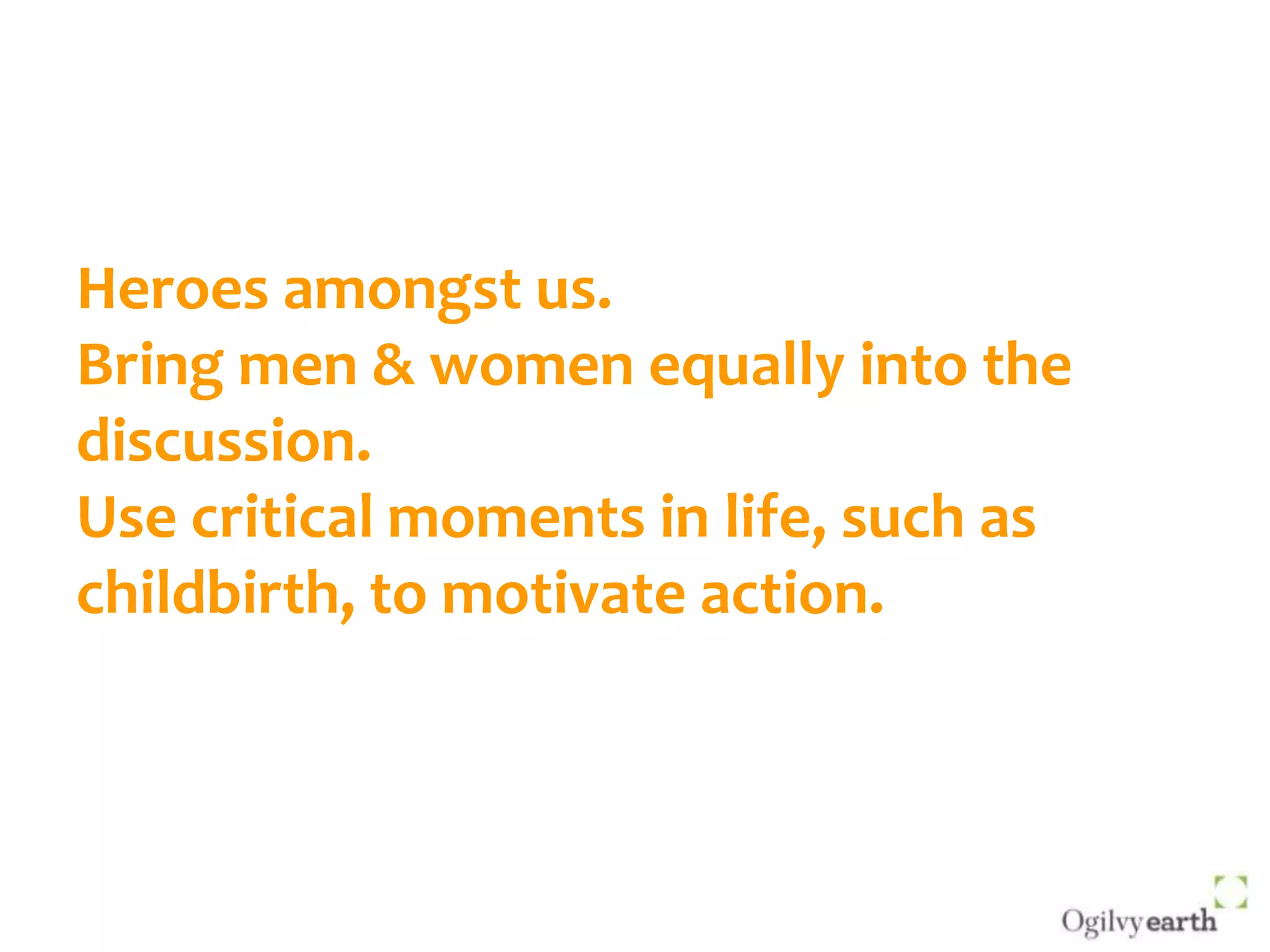 Heroes amongst us.Bring men & women equally into the discussion.Use critical moments in life, such as childbirth, to motivate action.
