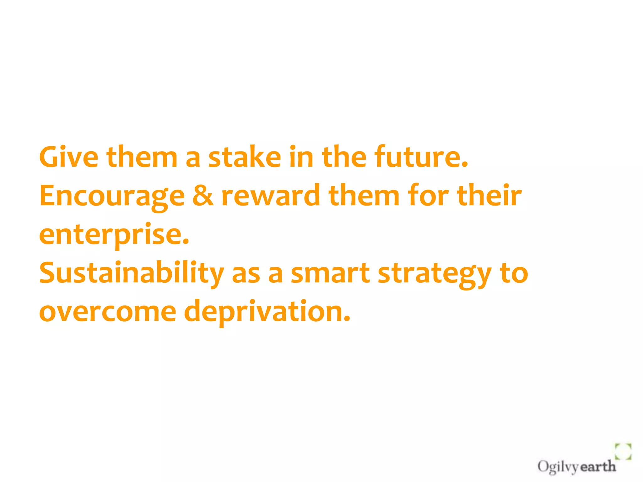 Give them a stake in the future.Encourage & reward them for their enterprise.Sustainability as a smart strategy to overcome deprivation.