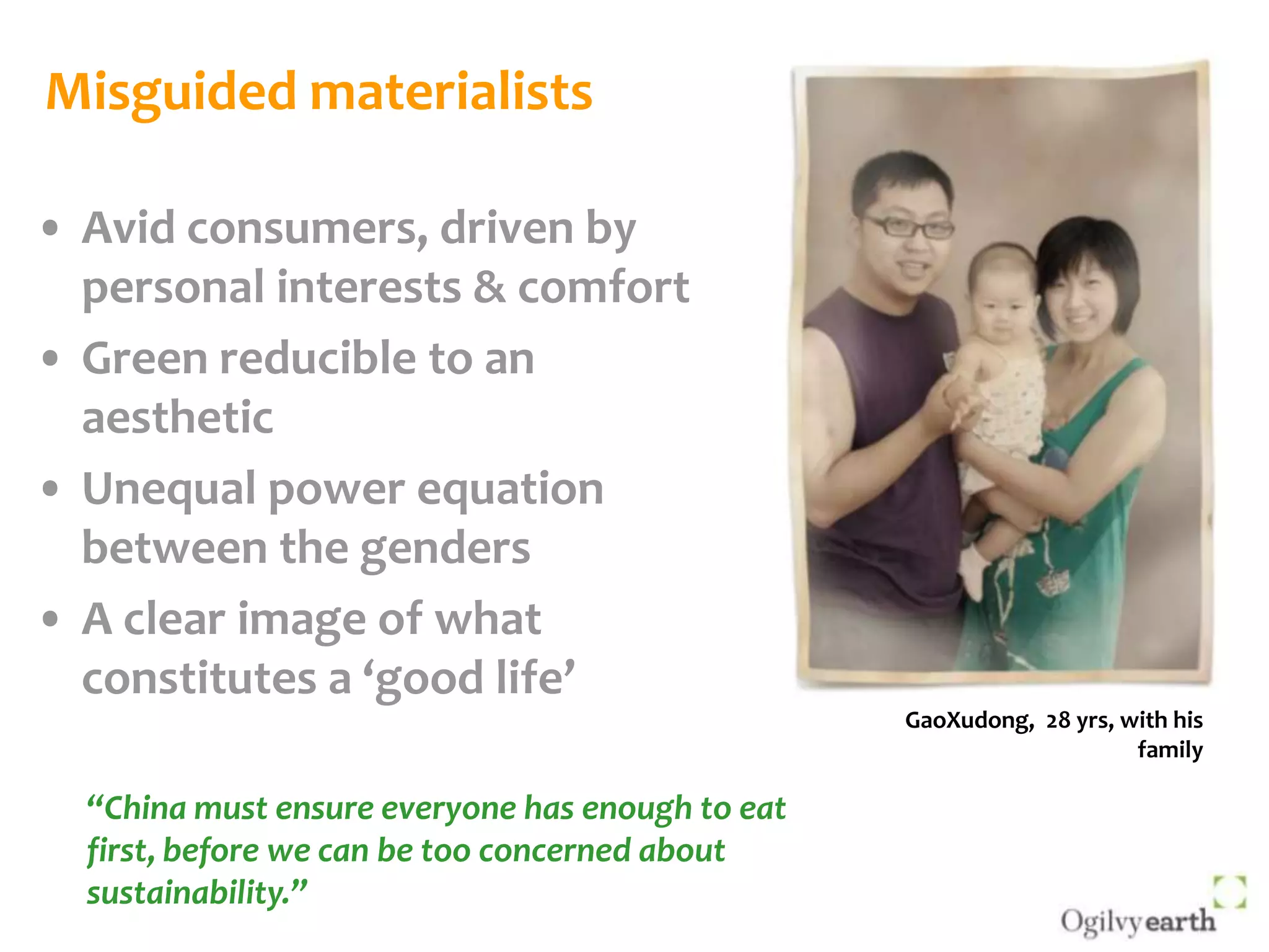 Misguided materialistsAvid consumers, driven by personal interests & comfortGreen reducible to an aestheticUnequal power equation between the gendersA clear image of what constitutes a ‘good life’GaoXudong,  28 yrs, with his family“China must ensure everyone has enough to eat first, before we can be too concerned about sustainability.”