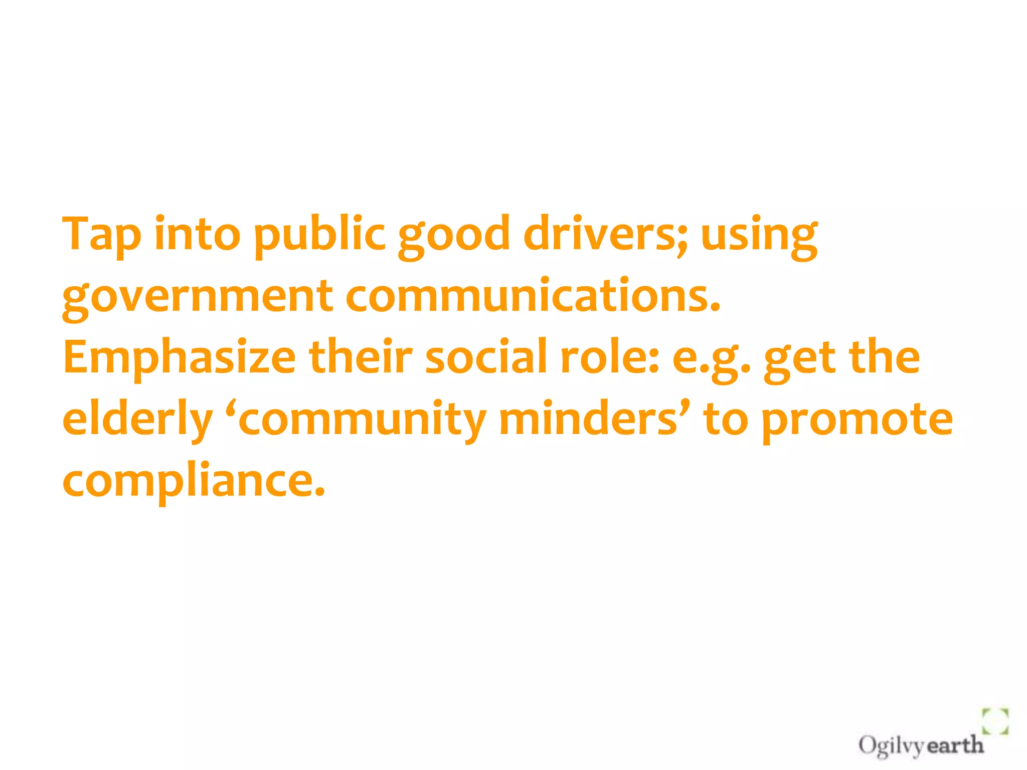 Tap into public good drivers; using government communications.Emphasize their social role: e.g. get the elderly ‘community minders’ to promote compliance.