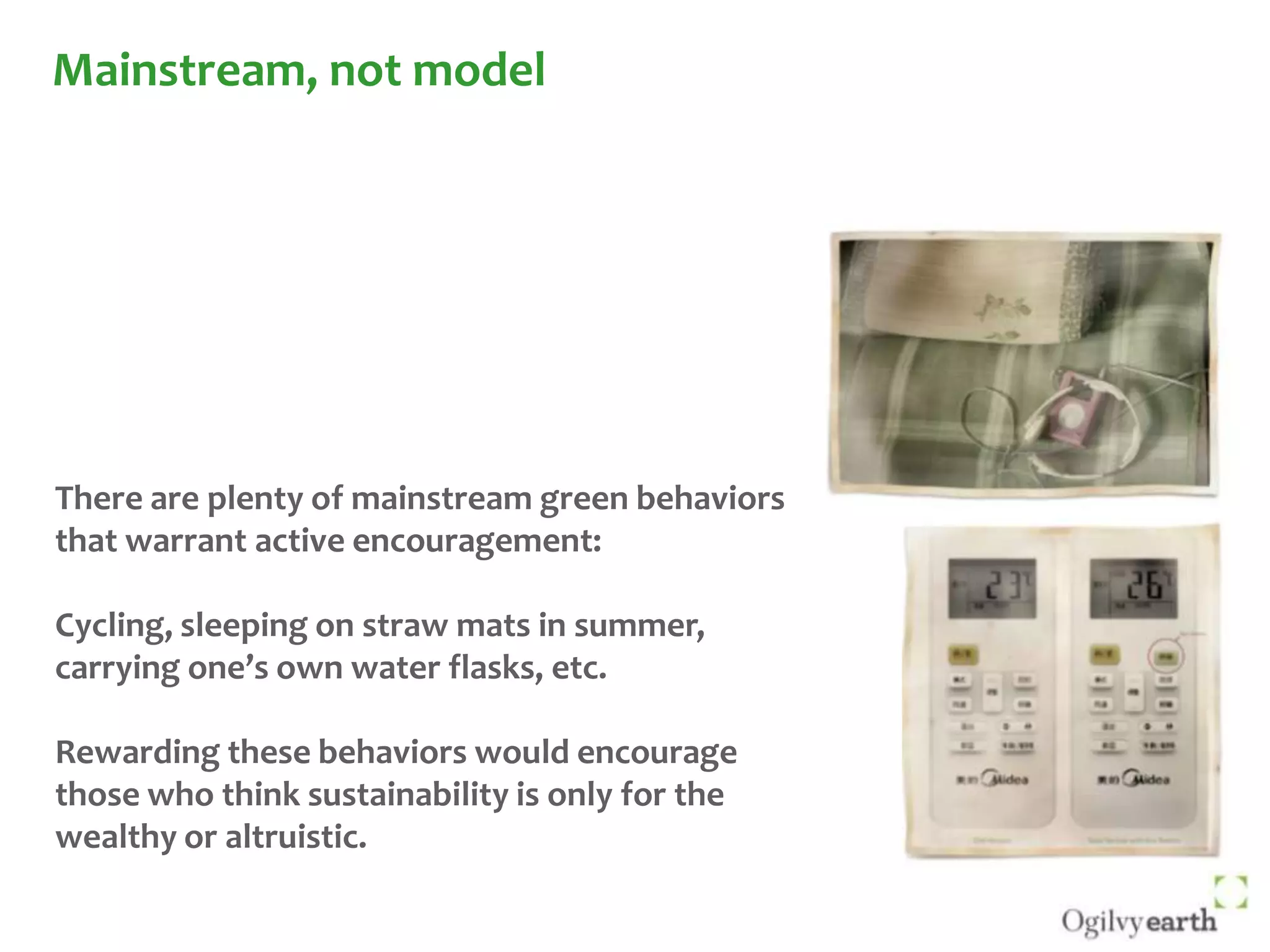 Mainstream, not modelThere are plenty of mainstream green behaviors that warrant active encouragement:  Cycling, sleeping on straw mats in summer, carrying one’s own water flasks, etc.Rewarding these behaviors would encourage those who think sustainability is only for the wealthy or altruistic.