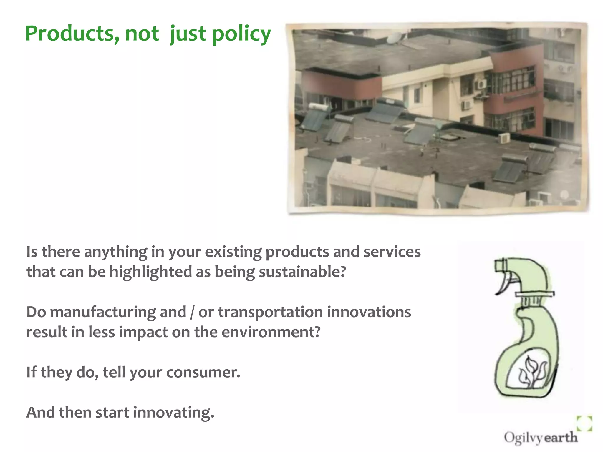 Products, not  just policyIs there anything in your existing products and services that can be highlighted as being sustainable?Do manufacturing and / or transportation innovations result in less impact on the environment?If they do, tell your consumer. And then start innovating.
