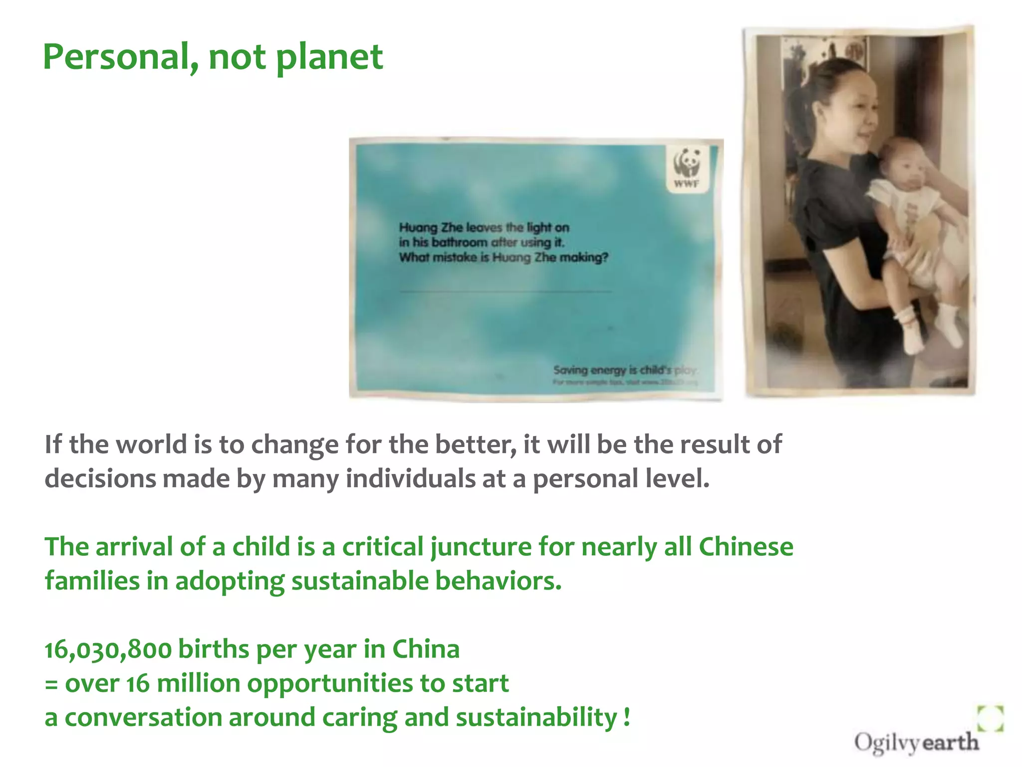 Personal, not planet If the world is to change for the better, it will be the result of decisions made by many individuals at a personal level. The arrival of a child is a critical juncture for nearly all Chinese families in adopting sustainable behaviors. 16,030,800 births per year in China = over 16 million opportunities to start a conversation around caring and sustainability !