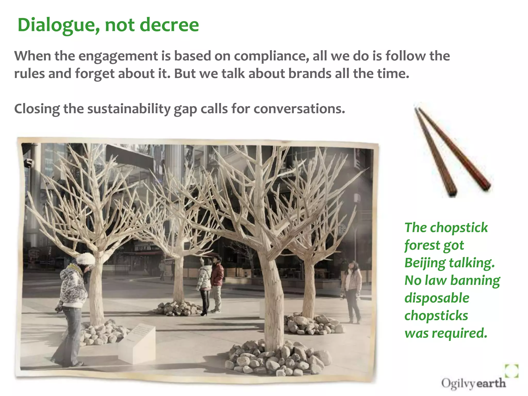 Dialogue, not decreeWhen the engagement is based on compliance, all we do is follow the rules and forget about it. But we talk about brands all the time. Closing the sustainability gap calls for conversations.The chopstick forest got Beijing talking. No law banning disposable chopsticks was required.