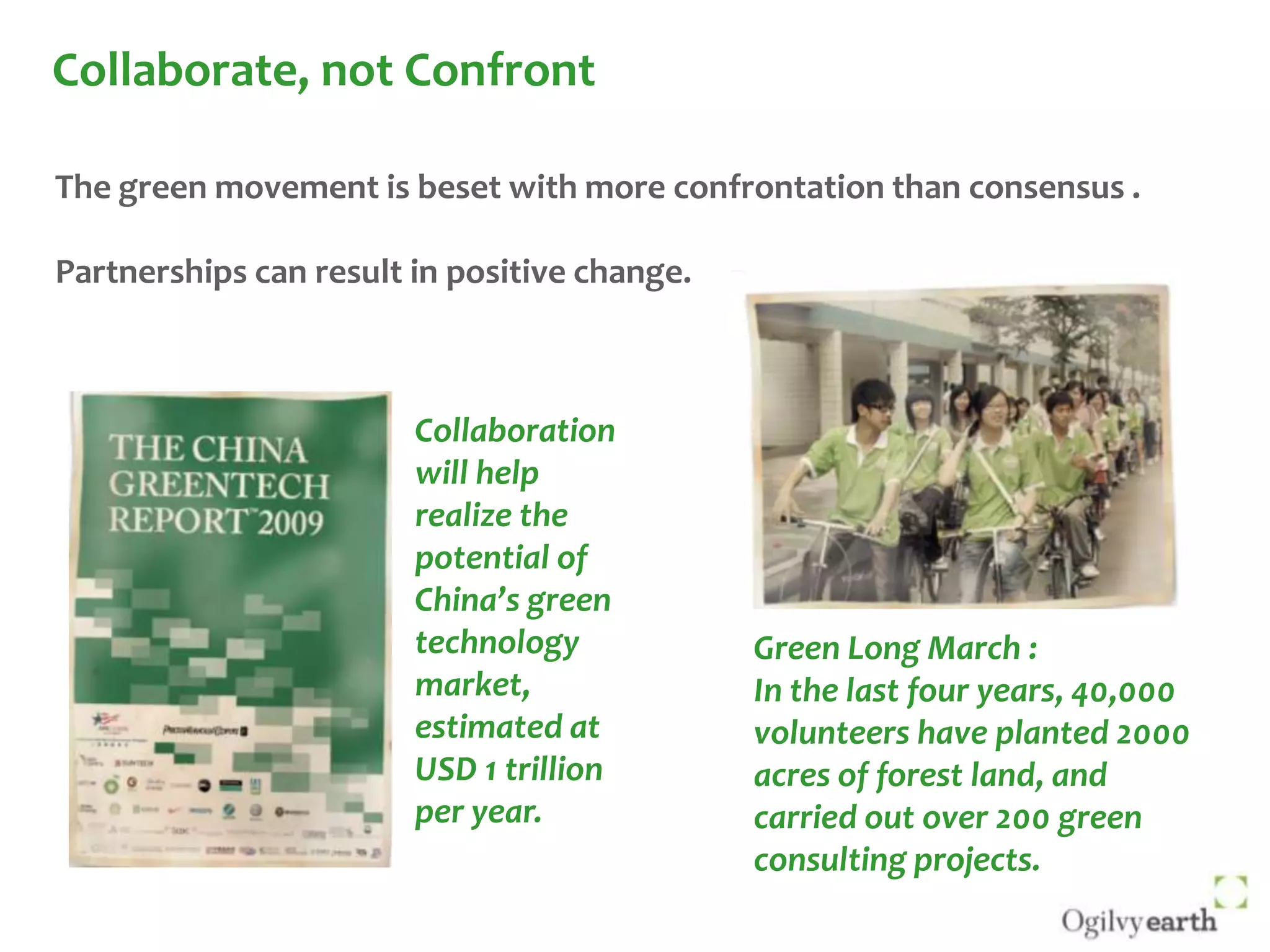 Collaborate, not ConfrontThe green movement is beset with more confrontation than consensus .Partnerships can result in positive change.Collaboration will help realize the potential of China’s green technology market, estimated at USD 1 trillion per year. Green Long March :In the last four years, 40,000 volunteers have planted 2000 acres of forest land, and carried out over 200 green consulting projects. 