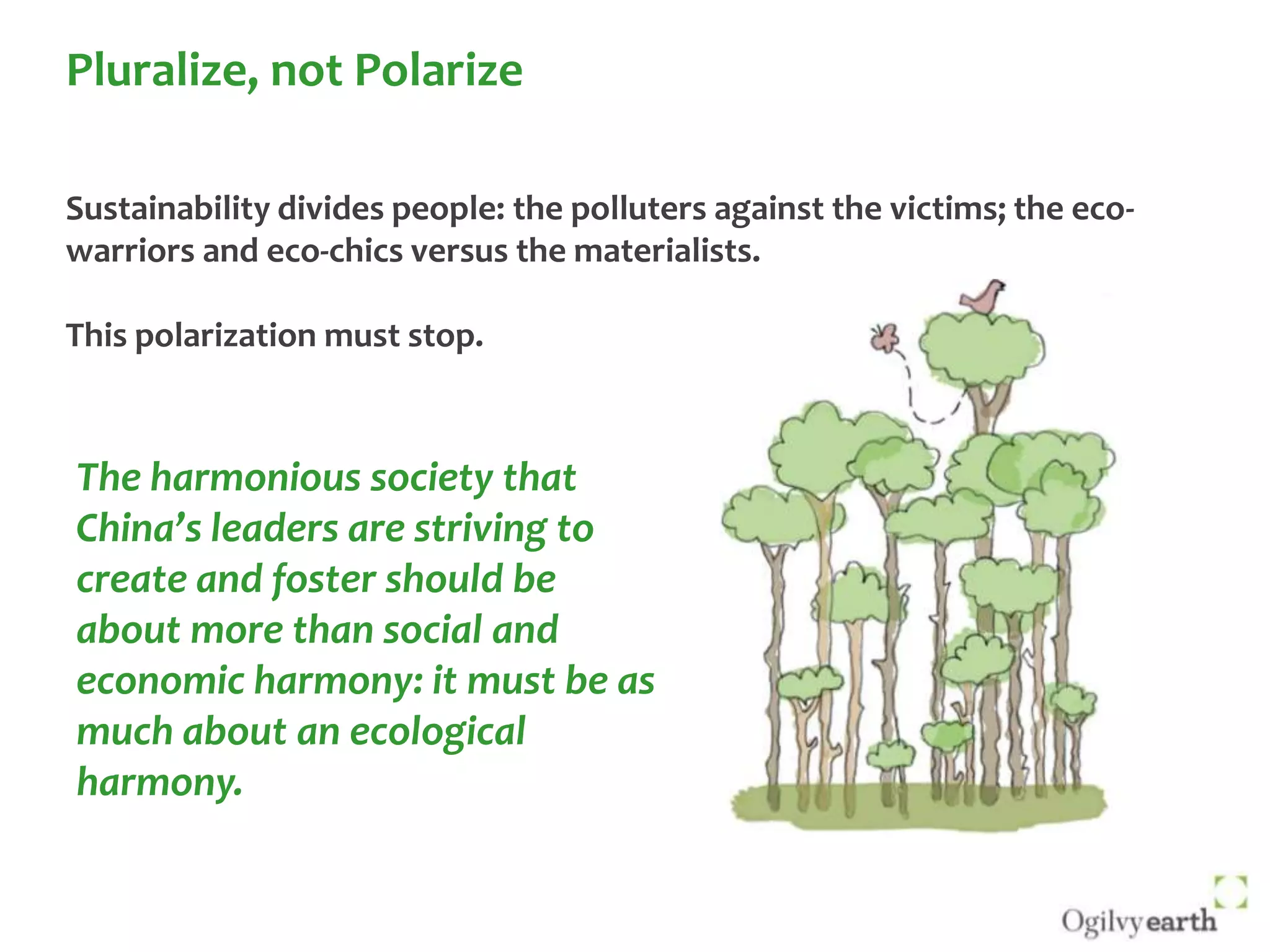 Pluralize, not PolarizeSustainability divides people: the polluters against the victims; the eco-warriors and eco-chics versus the materialists.This polarization must stop. The harmonious society that China’s leaders are striving to  create and foster should be about more than social and  economic harmony: it must be as much about an ecological harmony.