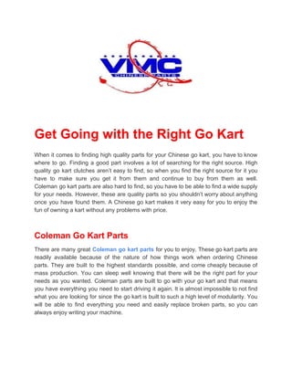 Get Going with the Right Go Kart
When it comes to finding high quality parts for your Chinese go kart, you have to know
where to go. Finding a good part involves a lot of searching for the right source. High
quality go kart clutches aren’t easy to find, so when you find the right source for it you
have to make sure you get it from them and continue to buy from them as well.
Coleman go kart parts are also hard to find, so you have to be able to find a wide supply
for your needs. However, these are quality parts so you shouldn’t worry about anything
once you have found them. A Chinese go kart makes it very easy for you to enjoy the
fun of owning a kart without any problems with price.
Coleman Go Kart Parts
There are many great ​Coleman go kart parts for you to enjoy. These go kart parts are
readily available because of the nature of how things work when ordering Chinese
parts. They are built to the highest standards possible, and come cheaply because of
mass production. You can sleep well knowing that there will be the right part for your
needs as you wanted. Coleman parts are built to go with your go kart and that means
you have everything you need to start driving it again. It is almost impossible to not find
what you are looking for since the go kart is built to such a high level of modularity. You
will be able to find everything you need and easily replace broken parts, so you can
always enjoy writing your machine.
 