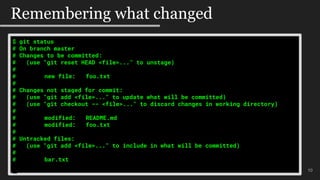 10
Remembering what changed
$ git status
# On branch master
# Changes to be committed:
# (use "git reset HEAD <file>..." to unstage)
#
# new file: foo.txt
#
# Changes not staged for commit:
# (use "git add <file>..." to update what will be committed)
# (use "git checkout -- <file>..." to discard changes in working directory)
#
# modified: README.md
# modified: foo.txt
#
# Untracked files:
# (use "git add <file>..." to include in what will be committed)
#
# bar.txt
 