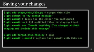 $ git add stage_this_file.py # stages this file
$ git commit -m “My commit message”
$ git commit # looks for the editor you configured
$ git commit -a # All modified files to staging first
$ git commit -am “Commit anything I’ve changed without
staging and include this message”
$ git add forgot_this_file.py # oops
$ git commit --amend # replace last commit with this one
#$mo
12
Saving your changes
 