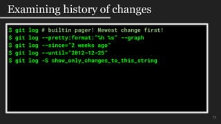 $ git log # builtin pager! Newest change first!
$ git log --pretty:format:”%h %s” --graph
$ git log --since=”2 weeks ago”
$ git log --until=”2012-12-25”
$ git log -S show_only_changes_to_this_string
#$mo
13
Examining history of changes
 