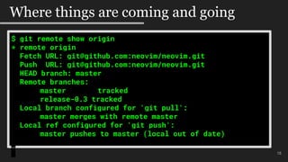 $ git remote show origin
* remote origin
Fetch URL: git@github.com:neovim/neovim.git
Push URL: git@github.com:neovim/neovim.git
HEAD branch: master
Remote branches:
master tracked
release-0.3 tracked
Local branch configured for 'git pull':
master merges with remote master
Local ref configured for 'git push':
master pushes to master (local out of date)
18
Where things are coming and going
 