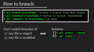 $ git branch branchname # create a branch from this commit
$ git checkout branchname # switch to branch ‘branchname’
$ git checkout -b branchname # do both
21
How to branch
Can’t switch branches if:
1) Any file is staged
2) Any file is modified
Solution
1)$ git commit --amend
2)$ git stash
 