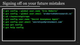 7
Signing off on your future mistakes
$ git config --global user.name “Eric Roberts”
$ git config --global user.email “eroberts@uhnresearch.ca”
$ cd ~/mysecretgitrepo
$ git config user.name “Secret Anonymous Agent”
$ git config user.email “secretxyz@protonmail.com”
$ man git config
$ git help config
 