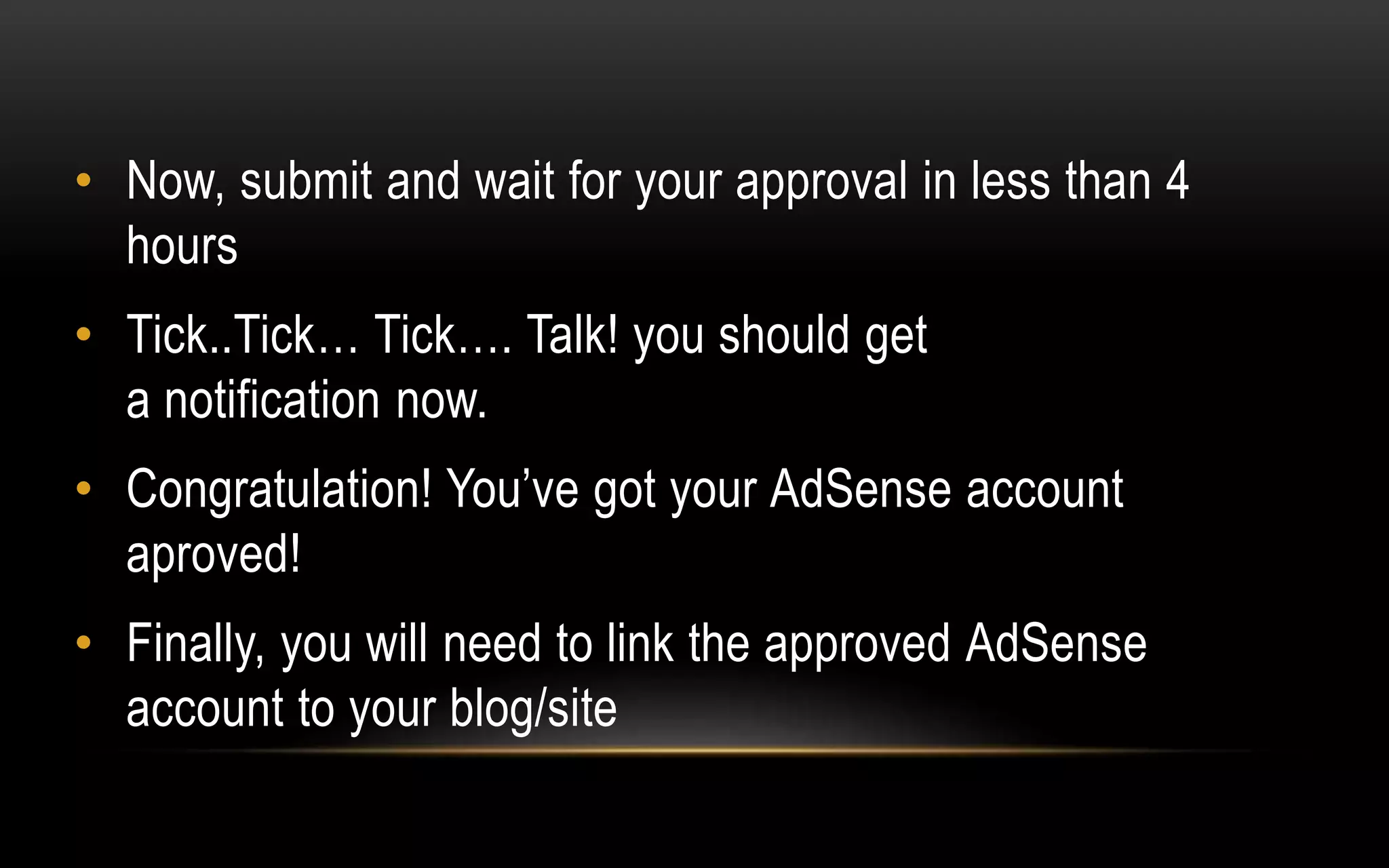 • Now, submit and wait for your approval in less than 4
hours
• Tick..Tick… Tick…. Talk! you should get
a notification now.
• Congratulation! You’ve got your AdSense account
aproved!
• Finally, you will need to link the approved AdSense
account to your blog/site
 