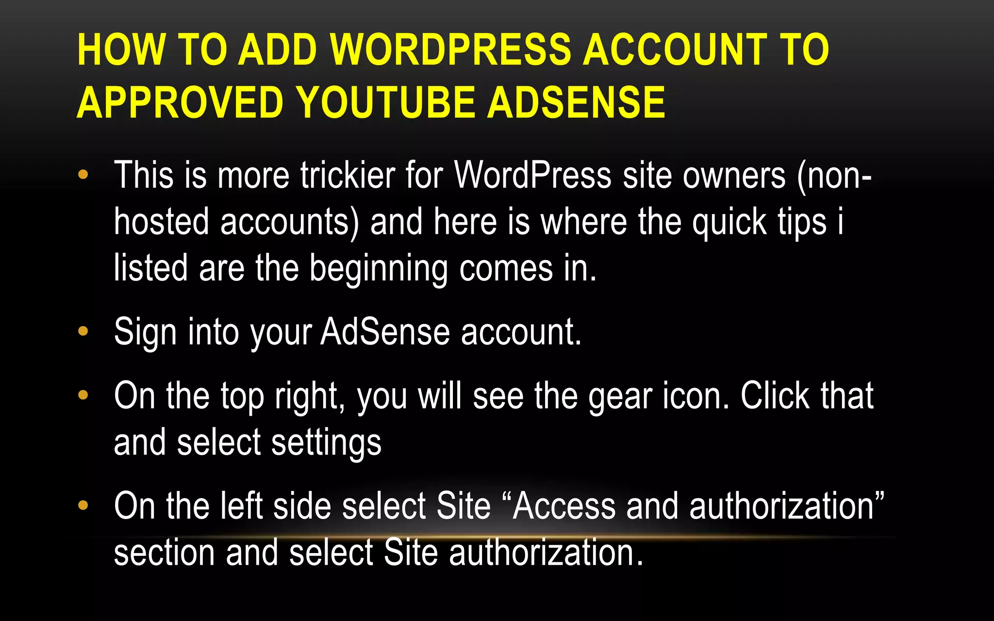 HOW TO ADD WORDPRESS ACCOUNT TO
APPROVED YOUTUBE ADSENSE
• This is more trickier for WordPress site owners (non-
hosted accounts) and here is where the quick tips i
listed are the beginning comes in.
• Sign into your AdSense account.
• On the top right, you will see the gear icon. Click that
and select settings
• On the left side select Site “Access and authorization”
section and select Site authorization.
 
