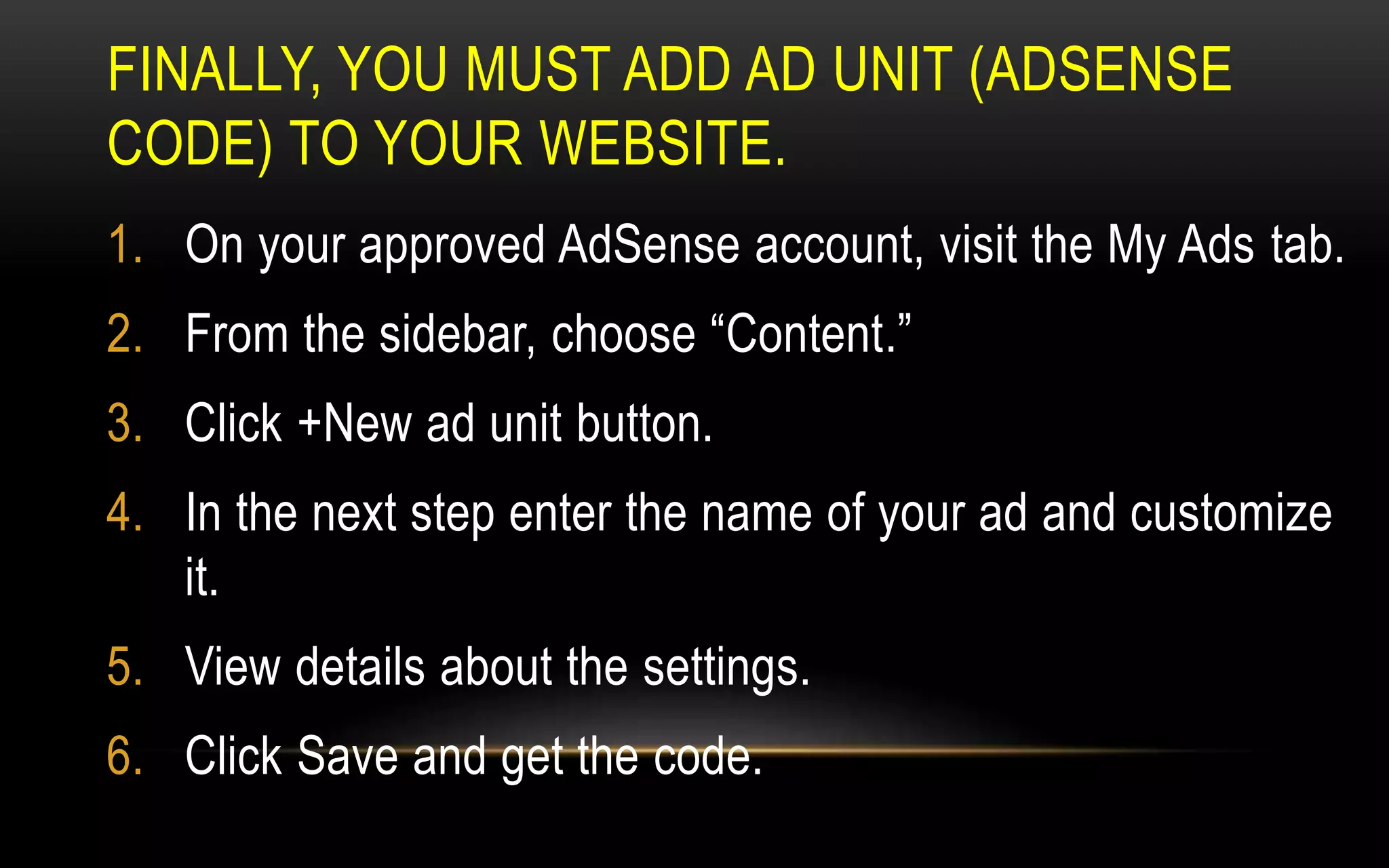 FINALLY, YOU MUST ADD AD UNIT (ADSENSE
CODE) TO YOUR WEBSITE.
1. On your approved AdSense account, visit the My Ads tab.
2. From the sidebar, choose “Content.”
3. Click +New ad unit button.
4. In the next step enter the name of your ad and customize
it.
5. View details about the settings.
6. Click Save and get the code.
 