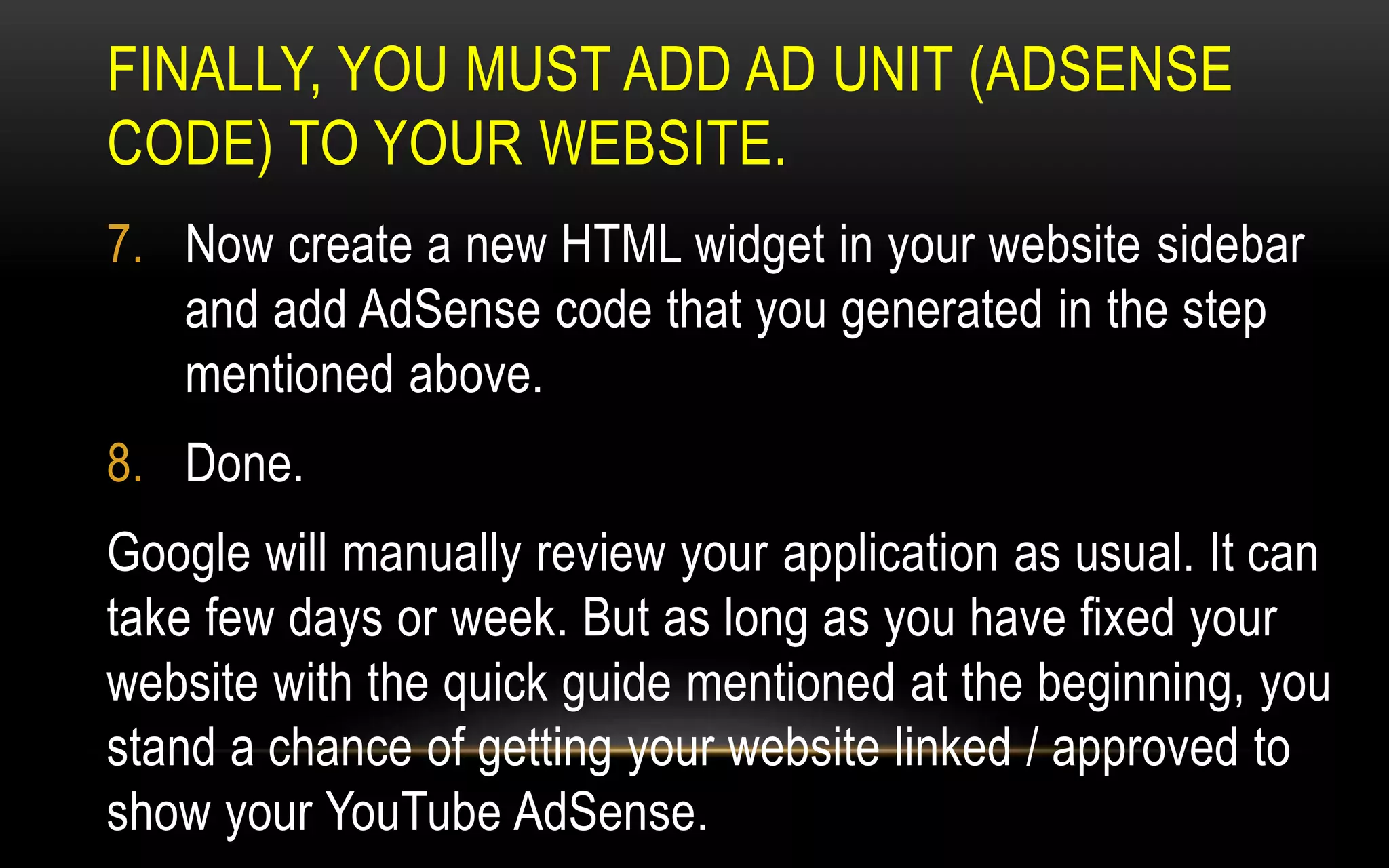FINALLY, YOU MUST ADD AD UNIT (ADSENSE
CODE) TO YOUR WEBSITE.
7. Now create a new HTML widget in your website sidebar
and add AdSense code that you generated in the step
mentioned above.
8. Done.
Google will manually review your application as usual. It can
take few days or week. But as long as you have fixed your
website with the quick guide mentioned at the beginning, you
stand a chance of getting your website linked / approved to
show your YouTube AdSense.
 