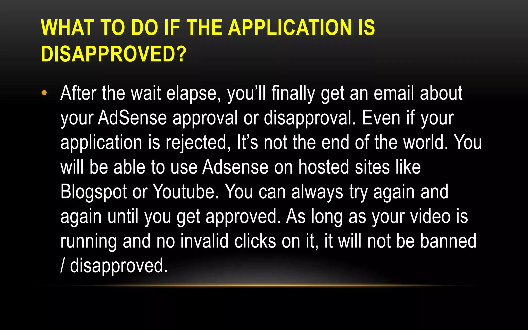WHAT TO DO IF THE APPLICATION IS
DISAPPROVED?
• After the wait elapse, you’ll finally get an email about
your AdSense approval or disapproval. Even if your
application is rejected, It’s not the end of the world. You
will be able to use Adsense on hosted sites like
Blogspot or Youtube. You can always try again and
again until you get approved. As long as your video is
running and no invalid clicks on it, it will not be banned
/ disapproved.
 