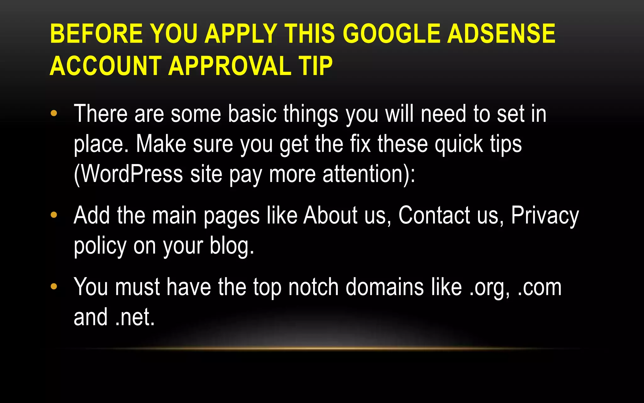 BEFORE YOU APPLY THIS GOOGLE ADSENSE
ACCOUNT APPROVAL TIP
• There are some basic things you will need to set in
place. Make sure you get the fix these quick tips
(WordPress site pay more attention):
• Add the main pages like About us, Contact us, Privacy
policy on your blog.
• You must have the top notch domains like .org, .com
and .net.
 