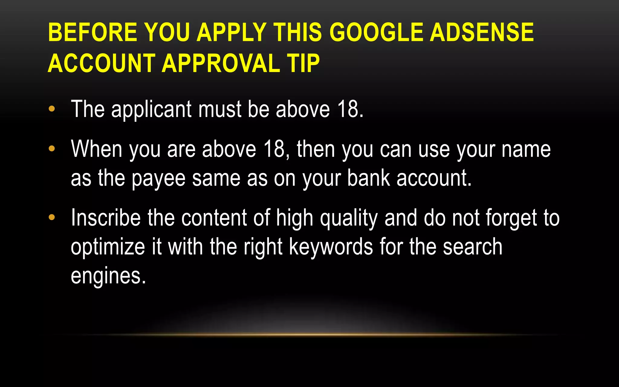 BEFORE YOU APPLY THIS GOOGLE ADSENSE
ACCOUNT APPROVAL TIP
• The applicant must be above 18.
• When you are above 18, then you can use your name
as the payee same as on your bank account.
• Inscribe the content of high quality and do not forget to
optimize it with the right keywords for the search
engines.
 
