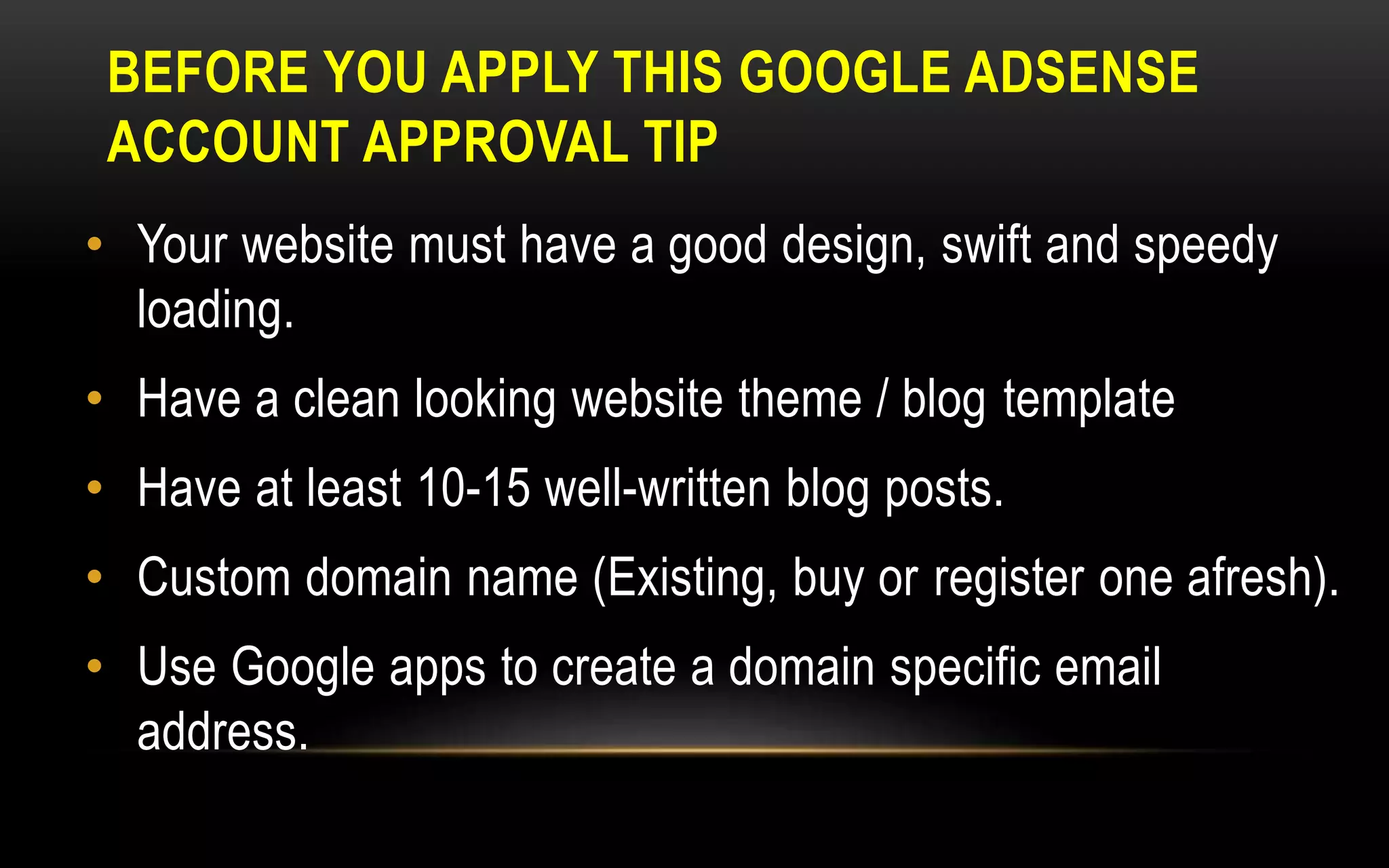 BEFORE YOU APPLY THIS GOOGLE ADSENSE
ACCOUNT APPROVAL TIP
• Your website must have a good design, swift and speedy
loading.
• Have a clean looking website theme / blog template
• Have at least 10-15 well-written blog posts.
• Custom domain name (Existing, buy or register one afresh).
• Use Google apps to create a domain specific email
address.
 