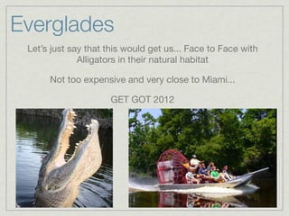 Everglades
 Let’s just say that this would get us... Face to Face with
              Alligators in their natural habitat

      Not too expensive and very close to Miami...

                     GET GOT 2012
 