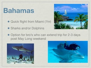 Bahamas
 Quick ﬂight from Miami (1hr)

 Sharks and/or Dolphins

 Option for bro’s who can extend trip for 2-3 days
 post May Long weekend
 