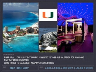 QUICK SIDENOTE
 FIRST OF ALL, CAN I JUST SAY GUILTY? I WANTED TO TOSS OUT AN OPTION FOR MAY LONG
 THAT NAT AND I DISCUSSED.
 SOME THINGS TO TALK ABOUT ASAP OVER SOME DRINKS
DATE                                BROS
        MAY LONG 2012                      A-BR0 X2, N-BRO, J-BRO, SNITZ, J-LAU, BIG T, SKI-BRO
 