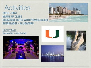 Activities
THE U - OBVI
MIAMI VIP CLUBS
OCEANSIDE HOTEL WITH PRIVATE BEACH
EVERGLADES - ALLIGATORS

OPTIONAL
BAHAMAS - DOLPHINS
 