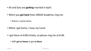 • Ali and Sara are getting married in April.
• When you get back from AREDS Academy, ring me.
• Return / come home.
• When I get home, I have my lunch.
• I get there at 6:00 o’clock, so please ring me at 6:30.
• NOT get to home or get to there
1/9/2020 03410093524 12
 