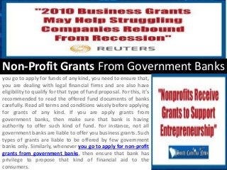Non-Profit Grants From Government Banks
you go to apply for funds of any kind, you need to ensure that,
you are dealing with legal financial firms and are also have
eligibility to qualify for that type of fund proposal. For this, it’s
recommended to read the offered fund documents of banks
carefully. Read all terms and conditions wisely before applying
for grants of any kind. If you are apply grants from
government banks, then make sure that bank is having
authority to offer such kind of fund. For instance, not all
government banks are liable to offer you business grants. Such
types of grants are liable to be offered by few government
banks only. Similarly, whenever you go to apply for non-profit
grants from government banks, then ensure that bank has
privilege to propose that kind of financial aid to the
consumers.
 