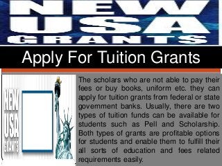 The scholars who are not able to pay their
fees or buy books, uniform etc. they can
apply for tuition grants from federal or state
government banks. Usually, there are two
types of tuition funds can be available for
students such as Pell and Scholarship.
Both types of grants are profitable options
for students and enable them to fulfill their
all sorts of education and fees related
requirements easily.
Apply For Tuition Grants
 