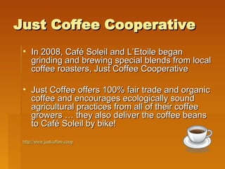 Just Coffee Cooperative In 2008, Café Soleil and L’Etoile began grinding and brewing special blends from local coffee roasters, Just Coffee Cooperative Just Coffee offers 100% fair trade and organic coffee and encourages ecologically sound agricultural practices from all of their coffee growers … they also deliver the coffee beans to Café Soleil by bike! http://www.justcoffee.coop 
