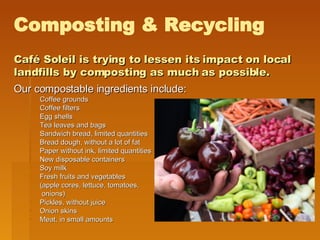 Café Soleil is trying to lessen its impact on local landfills by composting as much as possible. Our compostable ingredients include:   Coffee grounds Coffee filters Egg shells Tea leaves and bags Sandwich bread, limited quantities Bread dough, without a lot of fat Paper without ink, limited quantities New disposable containers Soy milk Fresh fruits and vegetables  (apple cores, lettuce, tomatoes,   onions) Pickles, without juice Onion skins Meat, in small amounts Composting & Recycling 