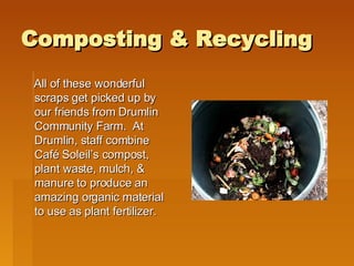 Composting & Recycling All of these wonderful scraps get picked up by our friends from Drumlin Community Farm.  At Drumlin, staff combine Café Soleil’s compost, plant waste, mulch, & manure to produce an amazing organic material to use as plant fertilizer.  