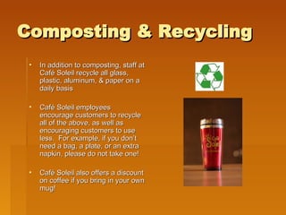 Composting & Recycling In addition to composting, staff at Café Soleil recycle all glass, plastic, aluminum, & paper on a daily basis  Café Soleil employees encourage customers to recycle all of the above, as well as encouraging customers to use less.  For example, if you don’t need a bag, a plate, or an extra napkin, please do not take one! Café Soleil also offers a discount on coffee if you bring in your own mug!  