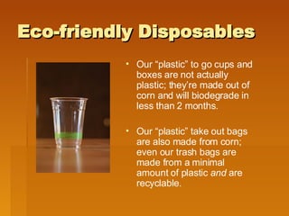 Eco-friendly Disposables Our “plastic” to go cups and boxes are not actually plastic; they’re made out of corn and will biodegrade in less than 2 months. Our “plastic” take out bags are also made from corn; even our trash bags are made from a minimal amount of plastic  and  are recyclable. 