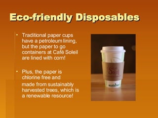 Eco-friendly Disposables Traditional paper cups have a petroleum lining, but the paper to go containers at Café Soleil are lined with corn! Plus, the paper is chlorine free and made from sustainably harvested trees, which is a renewable resource! 