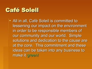 Café Soleil All in all, Café Soleil is committed to lessening our impact on the environment in order to be responsible members of our community and our world.  Simple solutions and dedication to the cause are at the core.  This commitment and these ideas can be taken into any business to make it  green! 