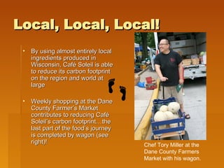Local, Local, Local! By using almost entirely local ingredients produced in Wisconsin, Café Soleil is able to reduce its carbon footprint on the region and world at large Weekly shopping at the Dane County Farmer’s Market contributes to reducing Café Soleil’s carbon footprint…the last part of the food’s journey is completed by wagon (see right)! Chef Tory Miller at the Dane County Farmers Market with his wagon. 